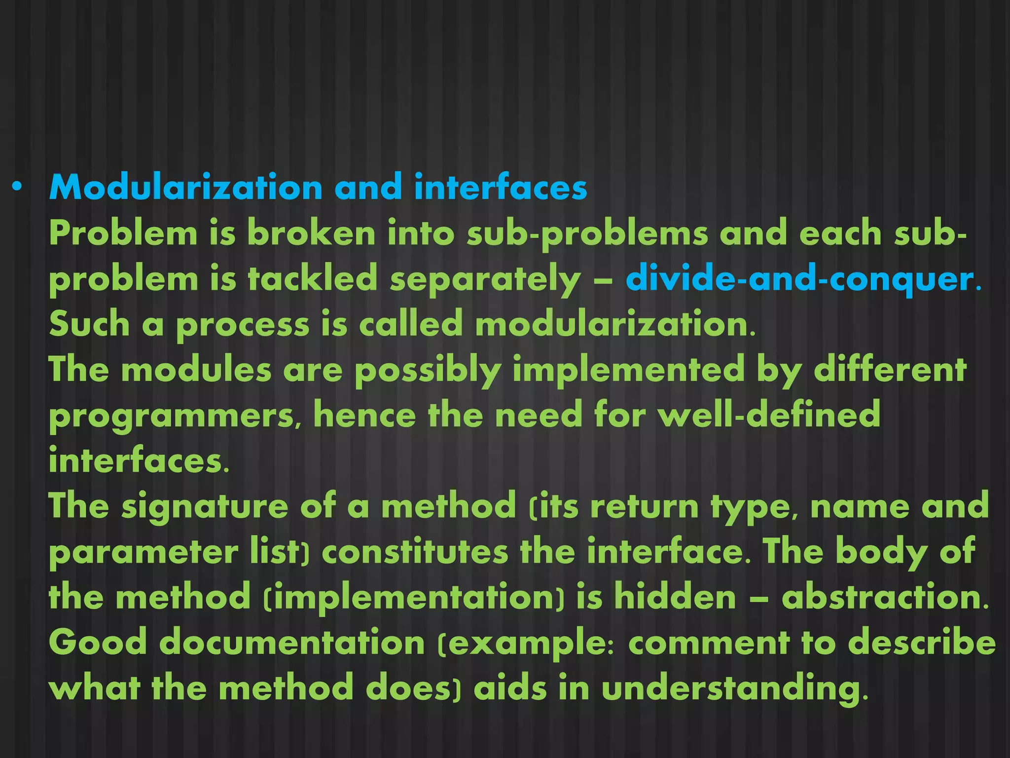 • Modularization and interfaces 
Problem is broken into sub-problems and each sub-problem 
is tackled separately – divide-and-conquer. 
Such a process is called modularization. 
The modules are possibly implemented by different 
programmers, hence the need for well-defined 
interfaces. 
The signature of a method (its return type, name and 
parameter list) constitutes the interface. The body of 
the method (implementation) is hidden – abstraction. 
Good documentation (example: comment to describe 
what the method does) aids in understanding. 
 
