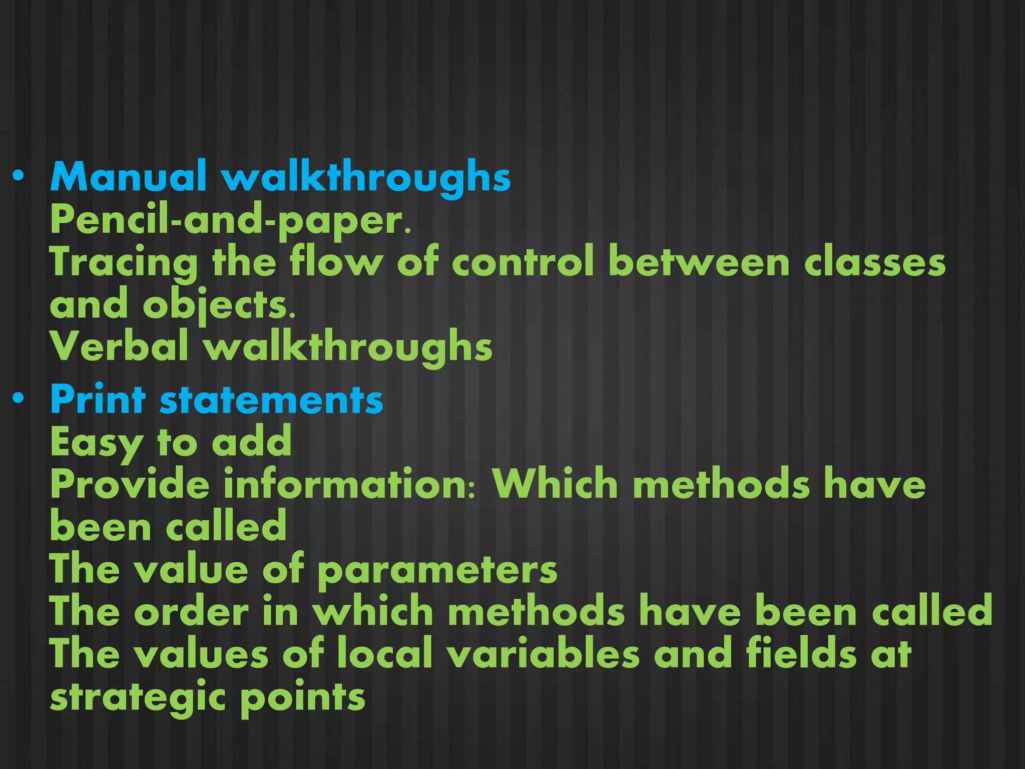 • Manual walkthroughs 
Pencil-and-paper. 
Tracing the flow of control between classes 
and objects. 
Verbal walkthroughs 
• Print statements 
Easy to add 
Provide information: Which methods have 
been called 
The value of parameters 
The order in which methods have been called 
The values of local variables and fields at 
strategic points 
 