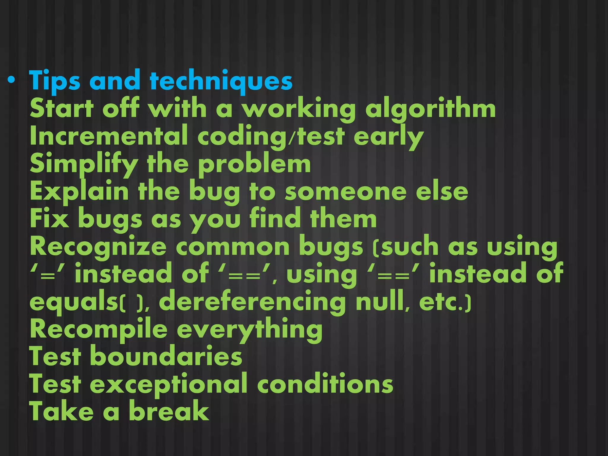 • Tips and techniques 
Start off with a working algorithm 
Incremental coding/test early 
Simplify the problem 
Explain the bug to someone else 
Fix bugs as you find them 
Recognize common bugs (such as using 
‘=’ instead of ‘==’, using ‘==’ instead of 
equals( ), dereferencing null, etc.) 
Recompile everything 
Test boundaries 
Test exceptional conditions 
Take a break 
 