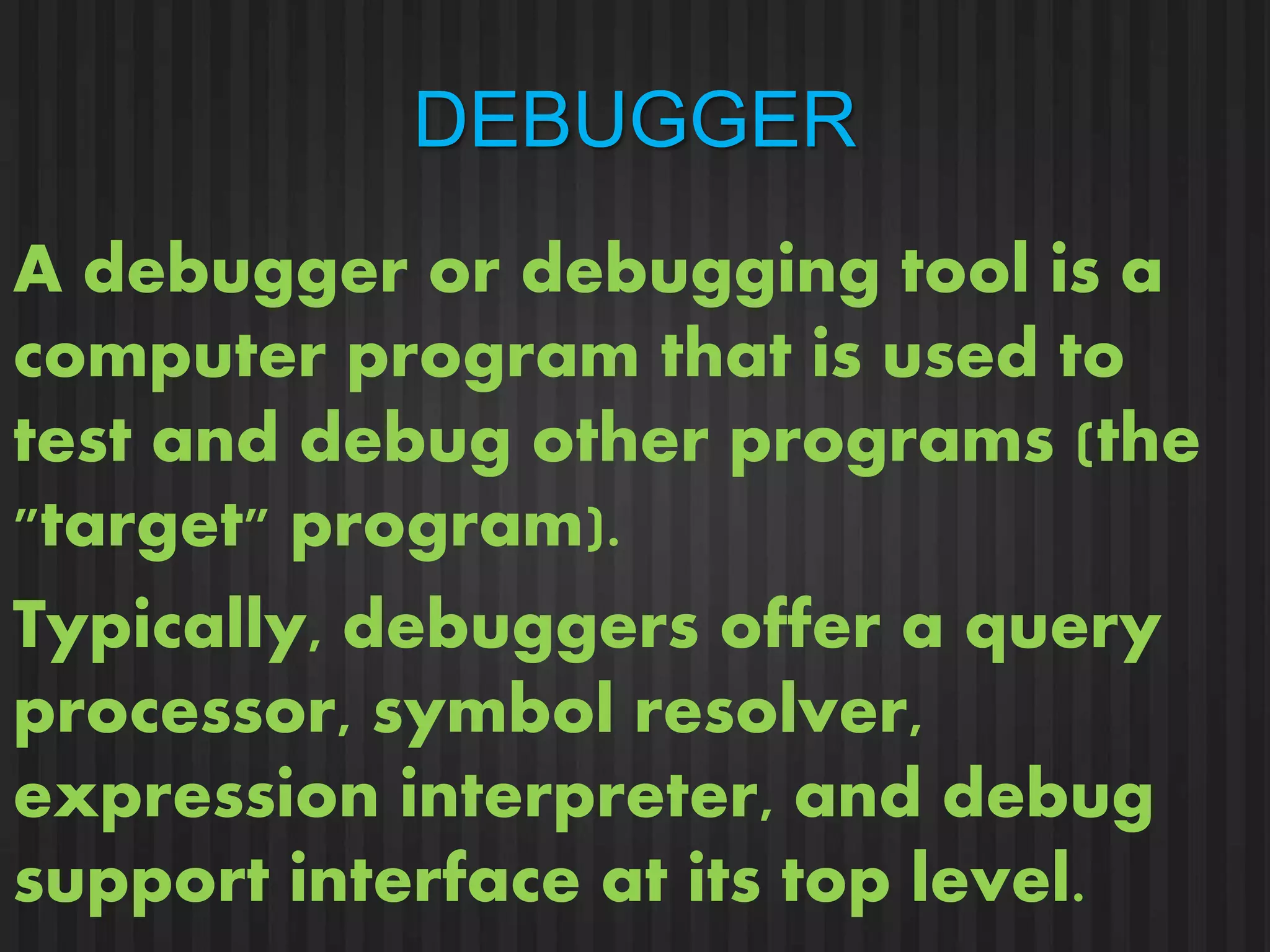 DEBUGGER 
A debugger or debugging tool is a 
computer program that is used to 
test and debug other programs (the 
"target" program). 
Typically, debuggers offer a query 
processor, symbol resolver, 
expression interpreter, and debug 
support interface at its top level. 
 