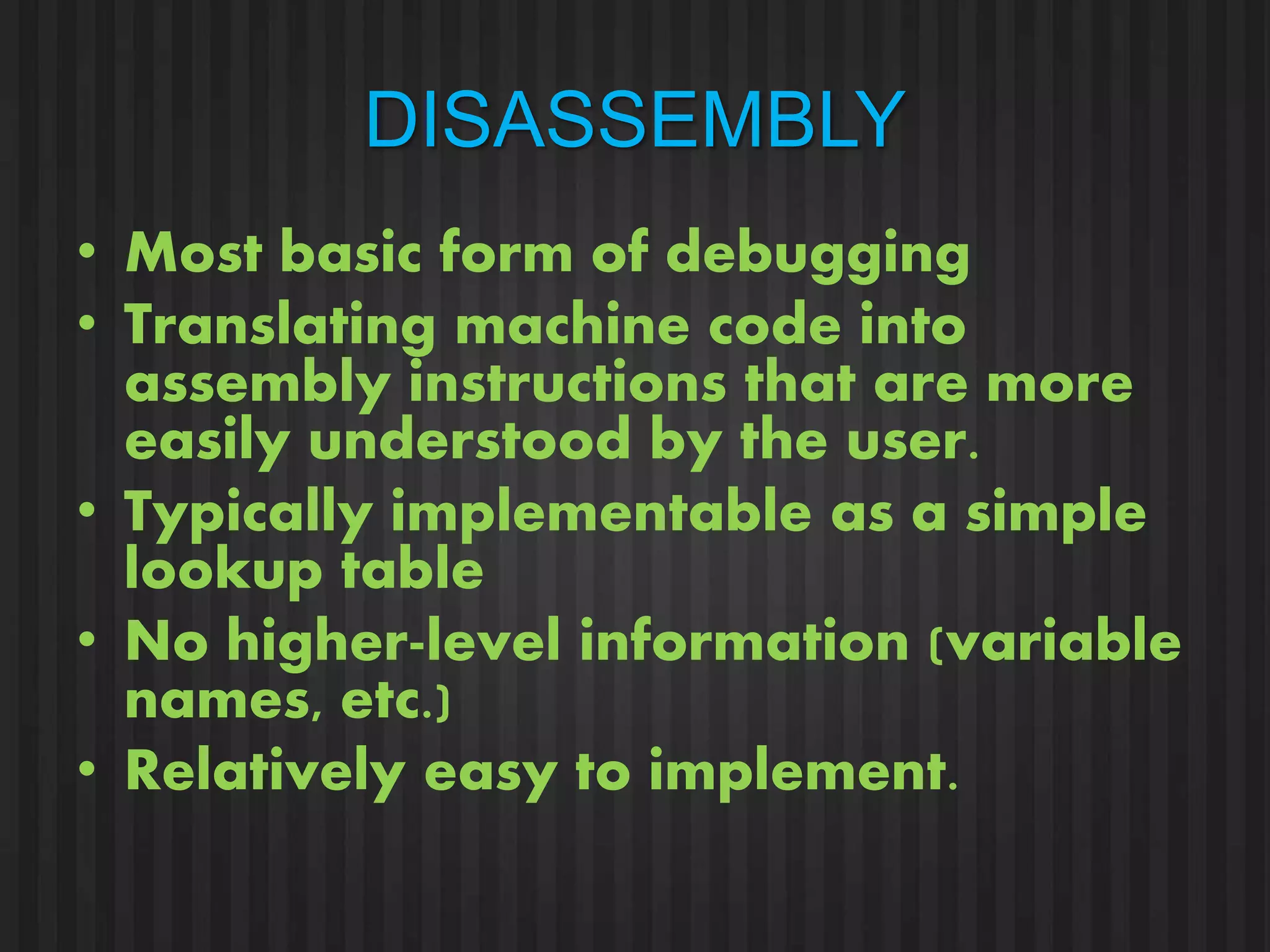 DISASSEMBLY 
• Most basic form of debugging 
• Translating machine code into 
assembly instructions that are more 
easily understood by the user. 
• Typically implementable as a simple 
lookup table 
• No higher-level information (variable 
names, etc.) 
• Relatively easy to implement. 
 