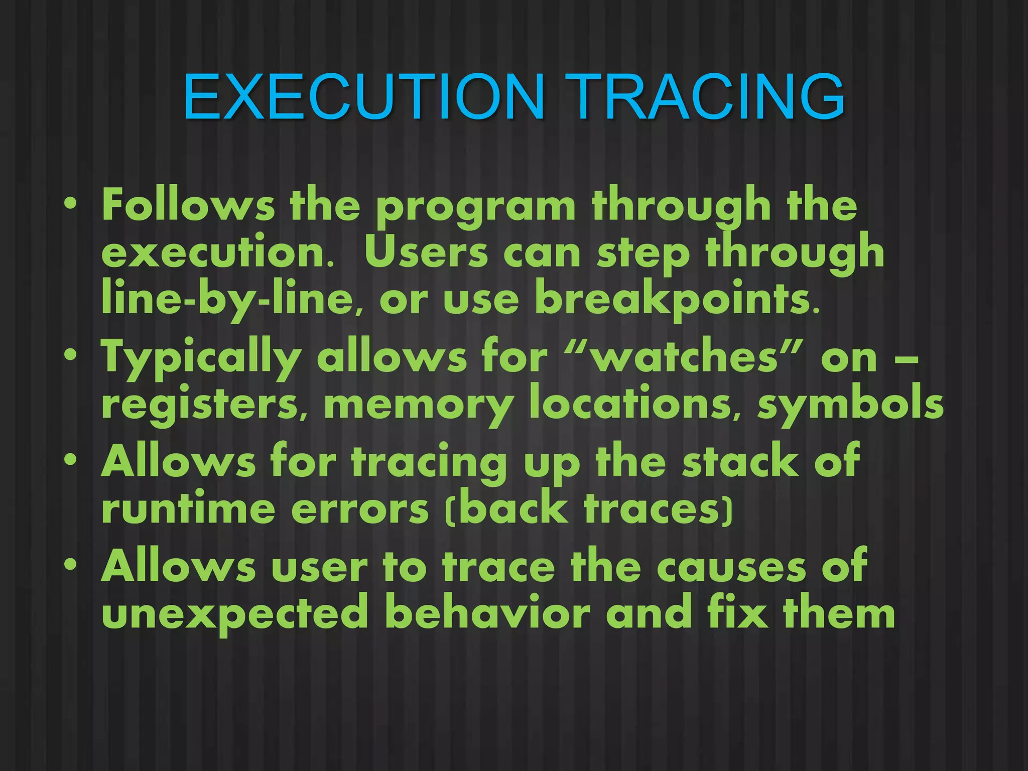 EXECUTION TRACING 
• Follows the program through the 
execution. Users can step through 
line-by-line, or use breakpoints. 
• Typically allows for “watches” on – 
registers, memory locations, symbols 
• Allows for tracing up the stack of 
runtime errors (back traces) 
• Allows user to trace the causes of 
unexpected behavior and fix them 
 