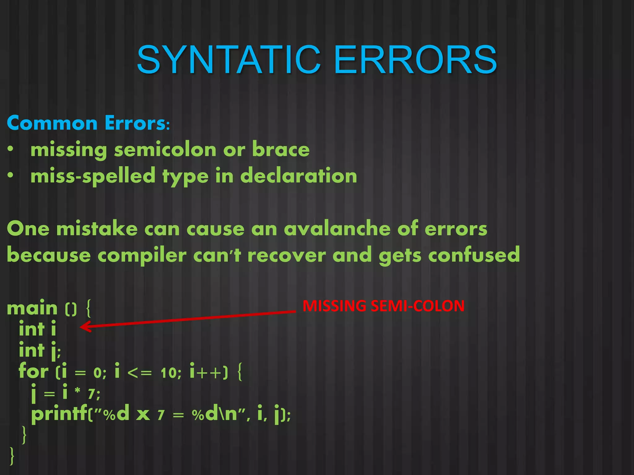 SYNTATIC ERRORS 
Common Errors: 
• missing semicolon or brace 
• miss-spelled type in declaration 
One mistake can cause an avalanche of errors 
because compiler can't recover and gets confused 
main () { 
int i 
int j; 
for (i = 0; i <= 10; i++) { 
j = i * 7; 
printf("%d x 7 = %dn", i, j); 
} 
} 
MISSING SEMI-COLON 
 