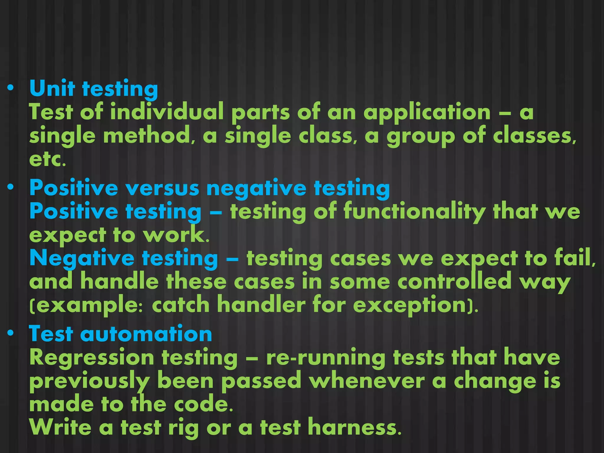 • Unit testing 
Test of individual parts of an application – a 
single method, a single class, a group of classes, 
etc. 
• Positive versus negative testing 
Positive testing – testing of functionality that we 
expect to work. 
Negative testing – testing cases we expect to fail, 
and handle these cases in some controlled way 
(example: catch handler for exception). 
• Test automation 
Regression testing – re-running tests that have 
previously been passed whenever a change is 
made to the code. 
Write a test rig or a test harness. 
 