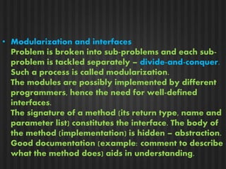 • Modularization and interfaces 
Problem is broken into sub-problems and each sub-problem 
is tackled separately – divide-and-conquer. 
Such a process is called modularization. 
The modules are possibly implemented by different 
programmers, hence the need for well-defined 
interfaces. 
The signature of a method (its return type, name and 
parameter list) constitutes the interface. The body of 
the method (implementation) is hidden – abstraction. 
Good documentation (example: comment to describe 
what the method does) aids in understanding. 
 