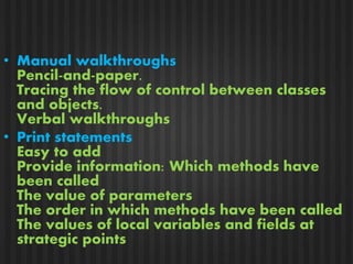 • Manual walkthroughs 
Pencil-and-paper. 
Tracing the flow of control between classes 
and objects. 
Verbal walkthroughs 
• Print statements 
Easy to add 
Provide information: Which methods have 
been called 
The value of parameters 
The order in which methods have been called 
The values of local variables and fields at 
strategic points 
 