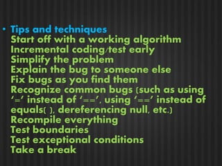 • Tips and techniques 
Start off with a working algorithm 
Incremental coding/test early 
Simplify the problem 
Explain the bug to someone else 
Fix bugs as you find them 
Recognize common bugs (such as using 
‘=’ instead of ‘==’, using ‘==’ instead of 
equals( ), dereferencing null, etc.) 
Recompile everything 
Test boundaries 
Test exceptional conditions 
Take a break 
 