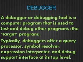 DEBUGGER 
A debugger or debugging tool is a 
computer program that is used to 
test and debug other programs (the 
"target" program). 
Typically, debuggers offer a query 
processor, symbol resolver, 
expression interpreter, and debug 
support interface at its top level. 
 