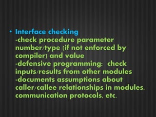 • Interface checking 
-check procedure parameter 
number/type (if not enforced by 
compiler) and value 
-defensive programming: check 
inputs/results from other modules 
-documents assumptions about 
caller/callee relationships in modules, 
communication protocols, etc. 
 