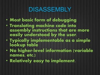 DISASSEMBLY 
• Most basic form of debugging 
• Translating machine code into 
assembly instructions that are more 
easily understood by the user. 
• Typically implementable as a simple 
lookup table 
• No higher-level information (variable 
names, etc.) 
• Relatively easy to implement. 
 