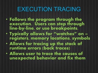 EXECUTION TRACING 
• Follows the program through the 
execution. Users can step through 
line-by-line, or use breakpoints. 
• Typically allows for “watches” on – 
registers, memory locations, symbols 
• Allows for tracing up the stack of 
runtime errors (back traces) 
• Allows user to trace the causes of 
unexpected behavior and fix them 
 