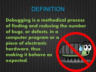 DEFINITION 
Debugging is a methodical process 
of finding and reducing the number 
of bugs, or defects, in a 
computer program or a 
piece of electronic 
hardware, thus 
making it behave as 
expected. 
 