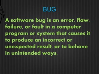 BUG 
A software bug is an error, flaw, 
failure, or fault in a computer 
program or system that causes it 
to produce an incorrect or 
unexpected result, or to behave 
in unintended ways. 
 