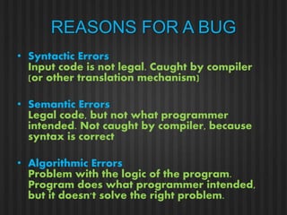 REASONS FOR A BUG 
• Syntactic Errors 
Input code is not legal. Caught by compiler 
(or other translation mechanism) 
• Semantic Errors 
Legal code, but not what programmer 
intended. Not caught by compiler, because 
syntax is correct 
• Algorithmic Errors 
Problem with the logic of the program. 
Program does what programmer intended, 
but it doesn't solve the right problem. 
 