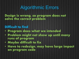 Algorithmic Errors 
Design is wrong, so program does not 
solve the correct problem 
Difficult to find 
• Program does what we intended 
• Problem might not show up until many 
runs of program 
• Maybe difficult to fix 
• Have to redesign, may have large impact 
on program code 
 