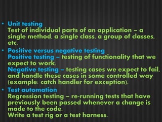 • Unit testing 
Test of individual parts of an application – a 
single method, a single class, a group of classes, 
etc. 
• Positive versus negative testing 
Positive testing – testing of functionality that we 
expect to work. 
Negative testing – testing cases we expect to fail, 
and handle these cases in some controlled way 
(example: catch handler for exception). 
• Test automation 
Regression testing – re-running tests that have 
previously been passed whenever a change is 
made to the code. 
Write a test rig or a test harness. 
 