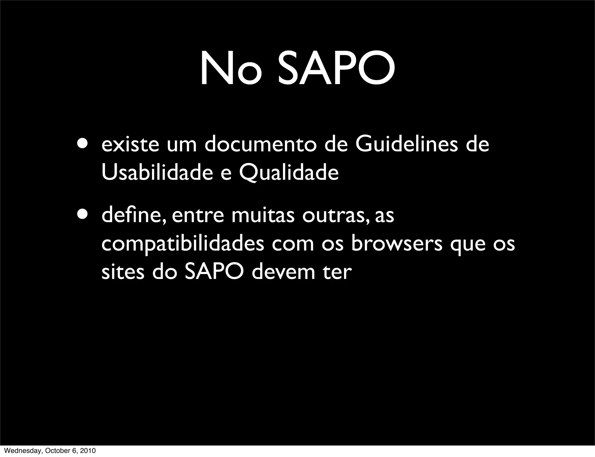 No SAPO
                    • existe um documento de Guidelines de
                             Usabilidade e Qualidade
                    • deﬁne, entre muitas outras, as
                             compatibilidades com os browsers que os
                             sites do SAPO devem ter




Wednesday, October 6, 2010
 