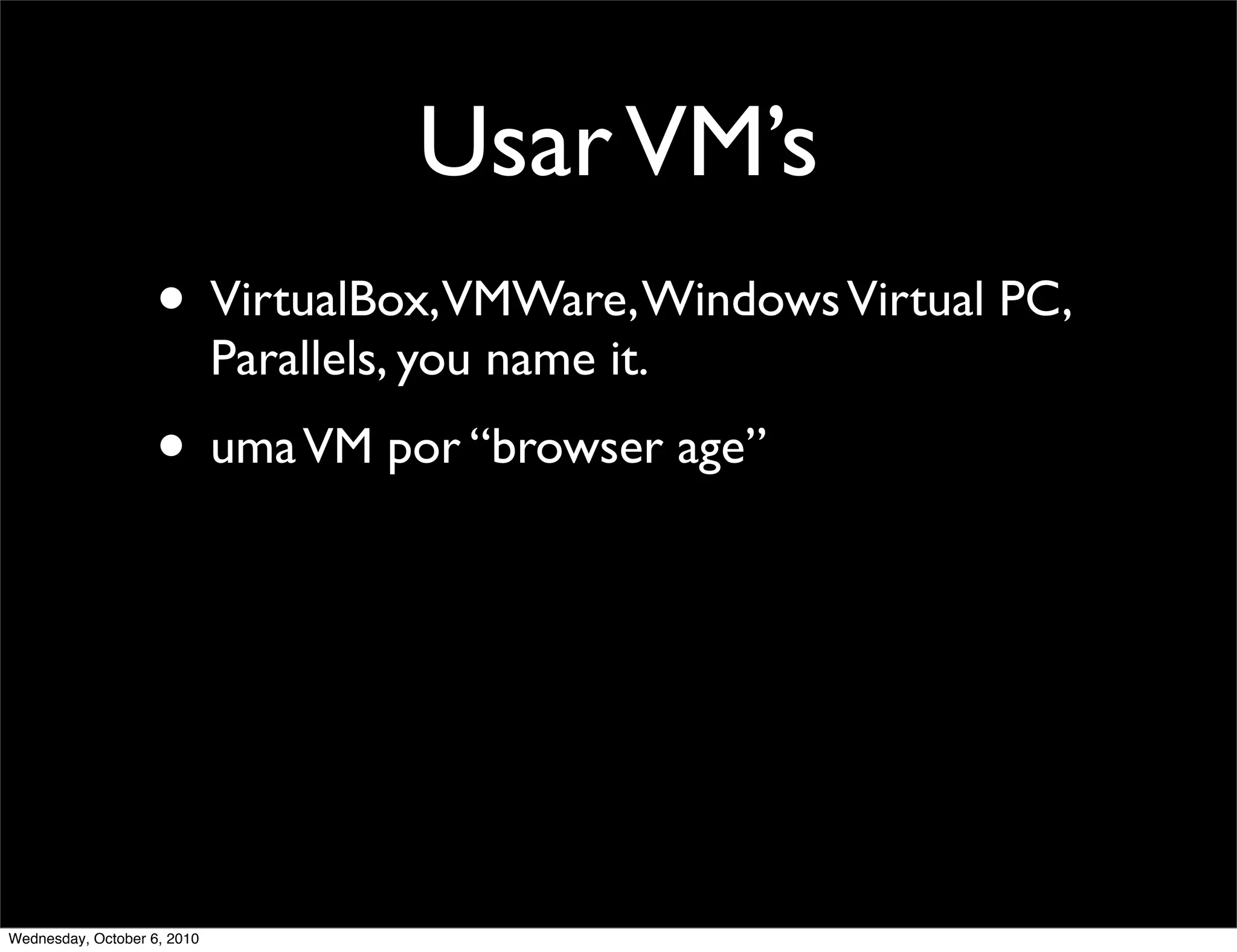 Usar VM’s
                    • VirtualBox,VMWare, Windows Virtual PC,
                             Parallels, you name it.
                    • uma VM por “browser age”




Wednesday, October 6, 2010
 