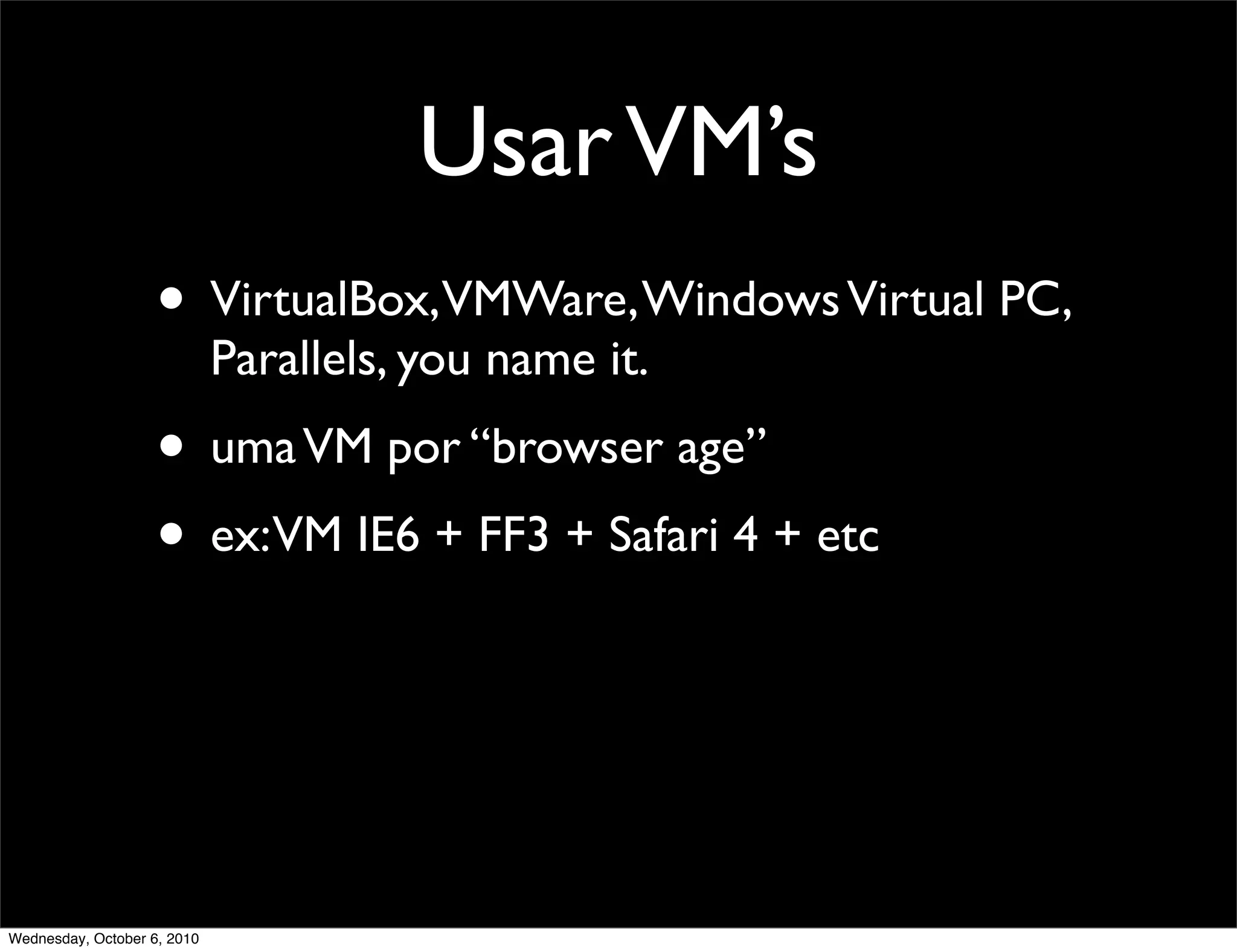 Usar VM’s
                    • VirtualBox,VMWare, Windows Virtual PC,
                             Parallels, you name it.
                    • uma VM por “browser age”
                    • ex:VM IE6 + FF3 + Safari 4 + etc



Wednesday, October 6, 2010
 