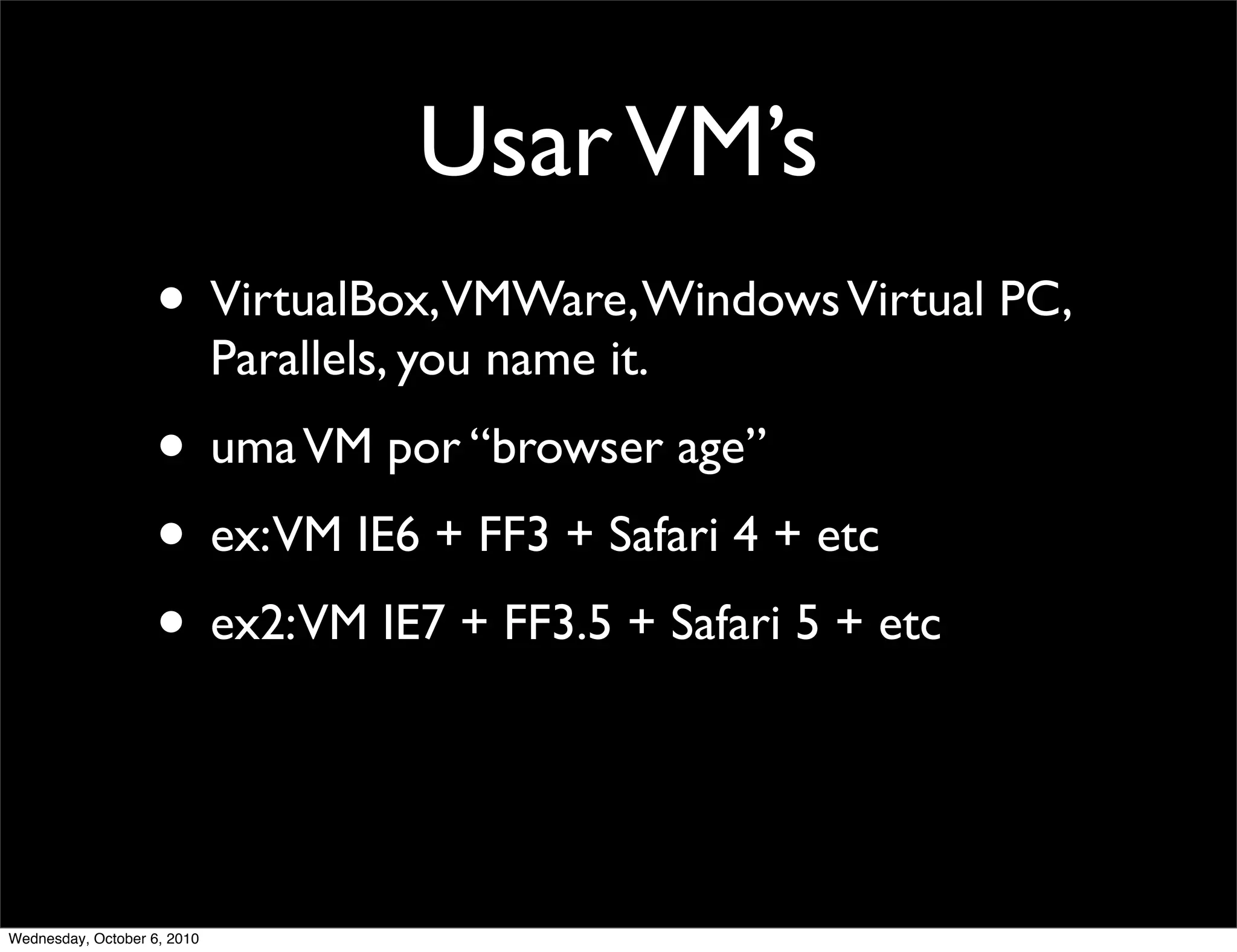 Usar VM’s
                    • VirtualBox,VMWare, Windows Virtual PC,
                             Parallels, you name it.
                    • uma VM por “browser age”
                    • ex:VM IE6 + FF3 + Safari 4 + etc
                    • ex2:VM IE7 + FF3.5 + Safari 5 + etc


Wednesday, October 6, 2010
 