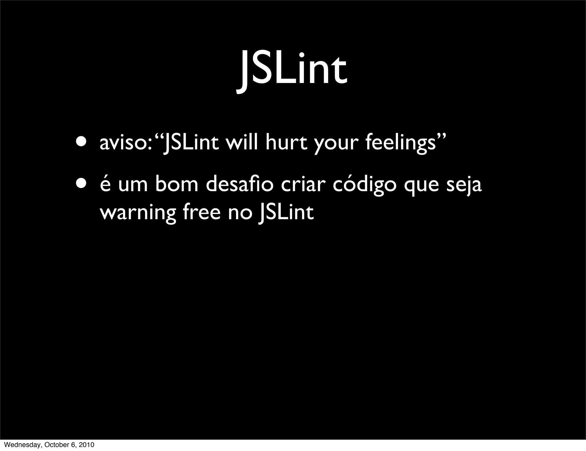JSLint
                    • aviso: “JSLint will hurt your feelings”
                    • é um bom desaﬁo criar código que seja
                             warning free no JSLint




Wednesday, October 6, 2010
 