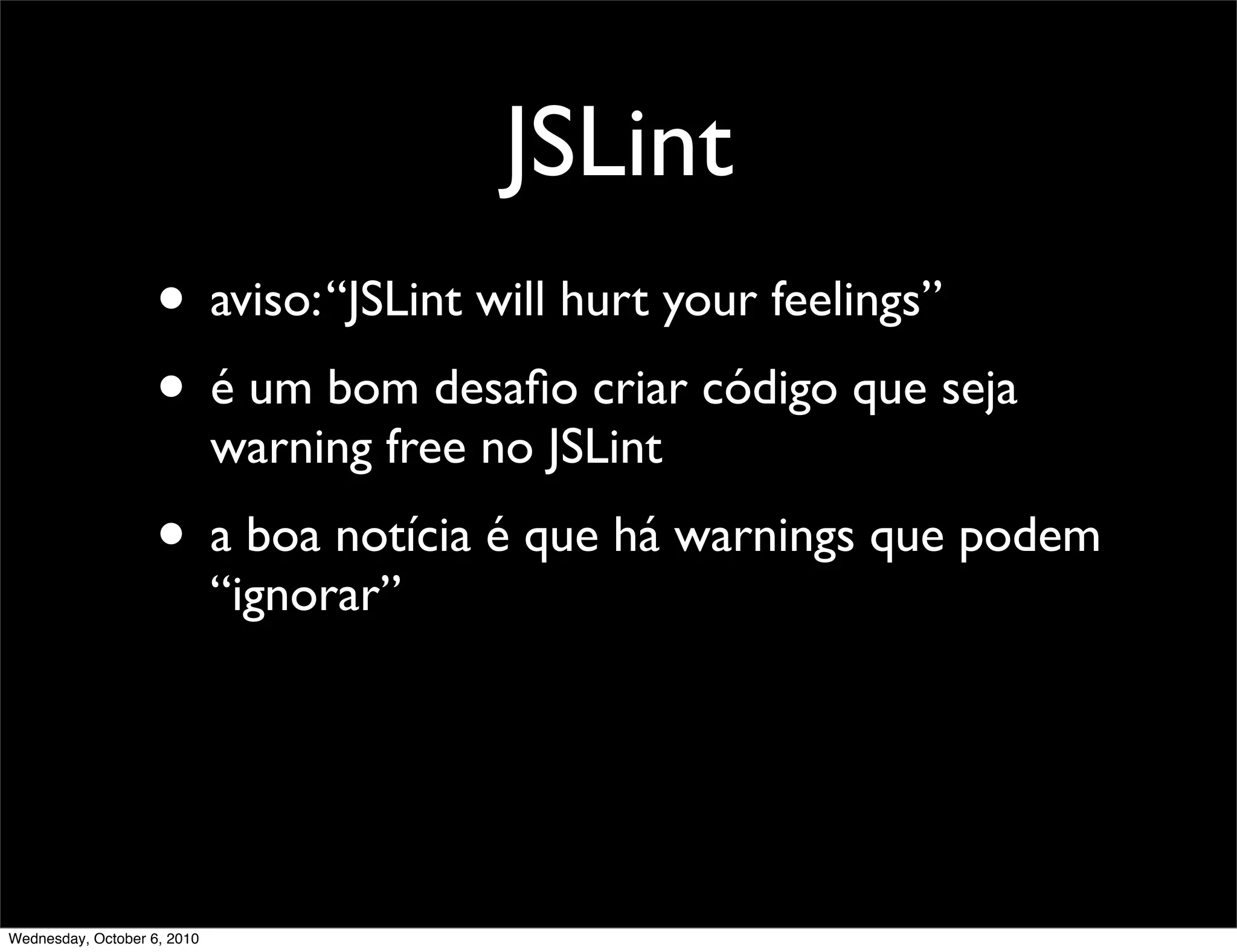 JSLint
                    • aviso: “JSLint will hurt your feelings”
                    • é um bom desaﬁo criar código que seja
                             warning free no JSLint
                    • a boa notícia é que há warnings que podem
                             “ignorar”




Wednesday, October 6, 2010
 