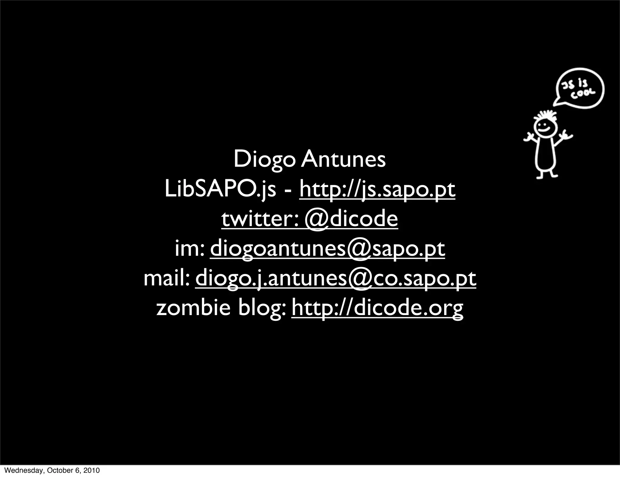 Diogo Antunes
                               LibSAPO.js - http://js.sapo.pt
                                      twitter: @dicode
                                im: diogoantunes@sapo.pt
                             mail: diogo.j.antunes@co.sapo.pt
                              zombie blog: http://dicode.org




Wednesday, October 6, 2010
 