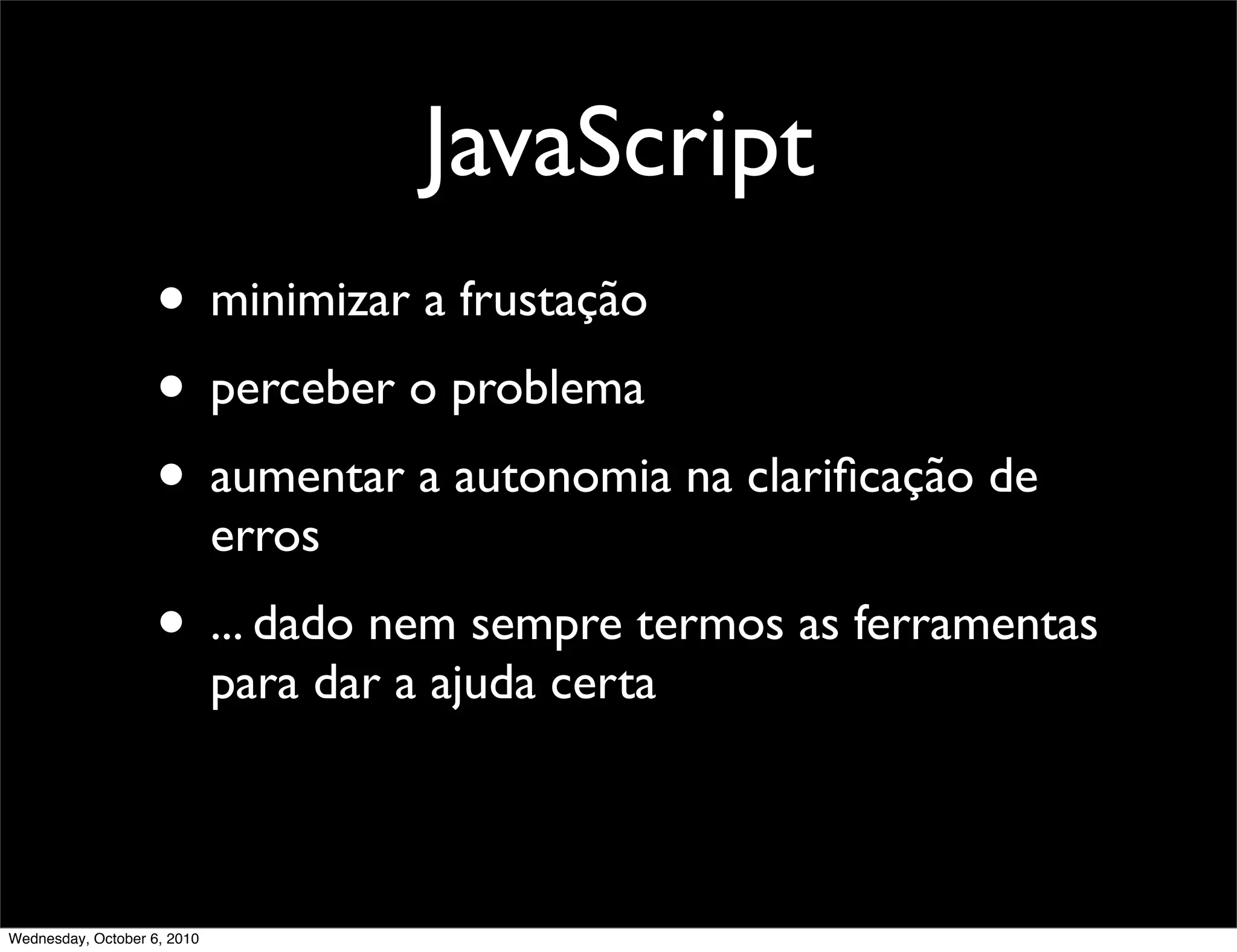 JavaScript
                    • minimizar a frustação
                    • perceber o problema
                    • aumentar a autonomia na clariﬁcação de
                             erros
                    • ... dado nem sempre termos as ferramentas
                             para dar a ajuda certa



Wednesday, October 6, 2010
 
