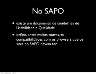 No SAPO
                    • existe um documento de Guidelines de
                             Usabilidade e Qualidade
                    • deﬁne, entre muitas outras, as
                             compatibilidades com os browsers que os
                             sites do SAPO devem ter




Wednesday, October 6, 2010
 