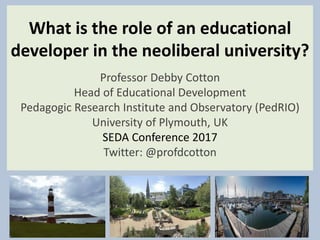What is the role of an educational
developer in the neoliberal university?
Professor Debby Cotton
Head of Educational Development
Pedagogic Research Institute and Observatory (PedRIO)
University of Plymouth, UK
SEDA Conference 2017
Twitter: @profdcotton
 