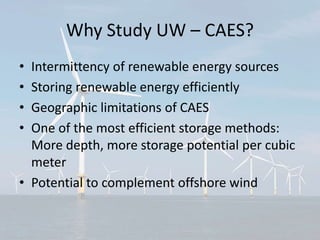 Why Study UW – CAES?
• Intermittency of renewable energy sources
• Storing renewable energy efficiently
• Geographic limitations of CAES
• One of the most efficient storage methods:
More depth, more storage potential per cubic
meter
• Potential to complement offshore wind
 