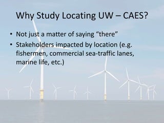 Why Study Locating UW – CAES?
• Not just a matter of saying “there”
• Stakeholders impacted by location (e.g.
fishermen, commercial sea-traffic lanes,
marine life, etc.)
 