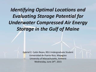 Identifying Optimal Locations and
Evaluating Storage Potential for
Underwater Compressed Air Energy
Storage in the Gulf of Maine
Gabriel E. Colón Reyes, REU Undergraduate Student
Universidad de Puerto Rico, Mayagüez
University of Massachusetts, Amherst
Wednesday, June 24th, 2015
 