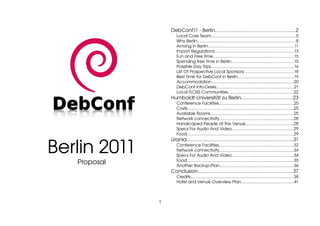 DebConf11 ­ Berlin...........................................................2
                     Local Core Team..........................................................................5
                     Why Berlin......................................................................................8
                     Arriving in Berlin...........................................................................11
                     Import Regulations.....................................................................13
                     Fun and Free time.......................................................................15
                     Spending free time in Berlin.......................................................15
                     Possible Day Trips........................................................................16
                     List Of Prospective Local Sponsors ..........................................18
                     Best Time for DebConf in Berlin.................................................19
                     Accommodation........................................................................20
                     DebConf Info­Desks....................................................................21
                     Local FLOSS Communities.........................................................22
                  Humboldt­Universität zu Berlin.....................................23
                     Conference Facilities.................................................................25
                     Costs.............................................................................................25
                     Available Rooms.........................................................................25
                     Network connectivity.................................................................28
                     Handicaped People at the Venue..........................................28
                     Specs For Audio And Video......................................................29
                     Food.............................................................................................29



Berlin 2011
                  Urania..............................................................................31
                     Conference Facilities.................................................................32
                     Network connectivity.................................................................34
                     Specs For Audio And Video......................................................34
   Proposal          Food.............................................................................................35
                     Another Backup­Plan.................................................................36
                  Conclusion.....................................................................37
                     Credits..........................................................................................38
                     Hotel and Venue Overview Plan..............................................41



              1
 