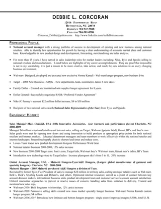 DEBBIE L. CORCORAN
                                             12016 FARNBOROUGH ROAD
                                               HUNTERSVILLE, NC 28078
                                               RESIDENCE 704-947-9028
                                               CELLULAR 704-301-0986
                          Corcoran_Debbie@yahoo.com http://www.linkedin.com/in/debbiecorcoran

P ROFESSIONAL P ROFILE :
• National account manager with a strong portfolio of success in development of existing and new business among national
   retailers. Able to identify best opportunities for growth by having a clear understanding of accounts market place and customer
   base. Knowledgeable in new product design and development, forecasting, merchandising and sales analysis.

• For more than 15 years, I have served in sales leadership roles for market leaders including; Nike, Tyco and Speedo selling to
   national retailers and manufacturers. Listed below are highlights of my career accomplishments. They are proof that impossible
   is not in my vocabulary, it is just a reason to be more creative, take action, and reach for new solutions in an every changing
   business environment.

• Wal-mart- Designed, developed and executed new exclusive Norma Kamali - Wal-mart hanger program, new business $4m

• Target – 2008 New Business – $250k – New departments, Kids, ecommerce, ladies 6 new sku’s

• Family Dollar – Created and maintained sole supplier hanger agreement for 8 years.

• Dollar General- Successfully negotiated $500k “Preferred Vendor Agreement”

• Nike-JC Penney’s account $22 million dollar increase, $8 to $30 million

• Recipient of two national sales award (National Sales Representative of the Year) from Tyco and Speedo.

E MPLOYMENT H ISTORY :

Sales Manager-Mass Channel, USA -180s Innovative Accessories, (ear warmers and performance gloves) Charlotte, NC
2008-2009
Managed $4 million in national retailers and internet sales, calling on Target, Wal-mart (private label), Kmart, BJ’s, and Sam’s.com.
Sales goals were met by opening new doors and using innovation to build products at appropriate price points for both national
retailers and internet markets. Educated department managers and team members to work effectively within the national retailer and
internet landscapes. Streamlined supply chain to shorten lead times and reduce costs.
• Lowes-Team leader new product development-Gorgonz Performance Work Gear
• National retailer business 2008-2009, 15% sales increase
• New business 2008-2009 Target.com. Sam’s.com, Target kids, Wal-mart boy’s Wal-mart team, Kmart men’s ladies, BJ’s Team
• Introduction new technology story to Target ladies: Increase planogram sku’s from 5 to 11, 20% increase

Global Account Manager, USA – Mainetti Hangers-Tyco/A&E Hangers, (Largest global manufacturer of garment and
specialty hangers,) Charlotte, NC 2000-2008
Mainetti Hangers - 2005 Mainetti purchased A&E Hangers a division of Tyco.
Recruited by former Tyco-Vice President of sales to manage $24 million in territory sales, calling on major retailers such as Wal-mart,
Belk’s, Dick’s Sporting Goods and Dillard’s, and others. Optimized internal resources; served as a point of contact between key
account decision makers, international business units, product development team and customer service to ensure account satisfaction.
Utilized innovative approaches to prevent or resolve issues of concern, handling sales from initiation to delivery. Trained and
mentored new sales reps,
• Wal-mart-2008- Built long term relationships, 12% price increase
• Wal-mart-2008 Persuasive selling skills created new mass market specialty hanger business. Wal-mart Norma Kamali custom
    hanger program, $4 million
• Wal-mart-2006-2007: Introduced new intimate and bottom hangers program - single source improved margins $500k, total $1.5k
 