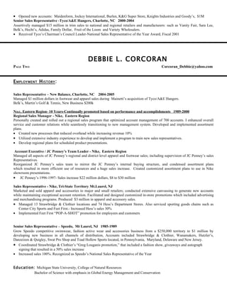 • Opened new accounts: Maidenform, Jockey International, Burlen, K&G Super Store, Knights Industries and Goody’s, $1M
Senior Sales Representative -Tyco/A&E Hangers, Charlotte, NC 2000-2004
Assertively managed $15 million in trim sales to national and regional retailers and manufacturers: such as Vanity Fair, Sara Lee,
Belk’s, Hecht’s, Adidas, Family Dollar, Fruit of the Loom and Variety Wholesalers.
• Received Tyco’s Chairman’s Council Leader-National Sales Representative of the Year Award, Fiscal 2001




                                                 DEBBIE L. CORCORAN
PAGE TWO                                                                                          Corcoran_Debbie@yahoo.com


E MPLOYMENT H ISTORY :

Sales Representative – New Balance, Charlotte, NC 2004-2005
Managed $1 million dollars in footwear and apparel sales during Mainetti’s acquisition of Tyco/A&E Hangers.
Belk’s, Martin’s Golf & Tennis, New Business $200k

NIKE, Eastern Region- 10 Years-Continually promoted based on performance and accomplishments 1989-2000
Regional Sales Manager - Nike, Eastern Region
Personally created and rolled out a regional sales program that optimized account management of 700 accounts. I enhanced overall
service and customer relations while seamlessly transitioning to new management system. Developed and implemented assortment
plans.
• Created new processes that reduced overhead while increasing revenue 10%
• Utilized extensive industry experience to develop and implement a program to train new sales representatives.
• Develop regional plans for scheduled product presentations.

 Account Executive / JC Penney’s Team Leader - Nike, Eastern Region
Managed all aspects of JC Penney’s regional and district level apparel and footwear sales; including supervision of JC Penney’s sales
Representatives.
Reorganized JC Penney’s sales team to mirror the JC Penney’s internal buying structure, and condensed assortment plans
which resulted in more efficient use of resources and a huge sales increase. Created customized assortment plans to use in Nike
showroom presentations.
• JC Penney’s 1996-1997- Sales increase $22 million dollars, $8 to $30 million

Sales Representative - Nike, Tri-State Territory Mt.Laurel, NJ
Marketed and sold apparel and accessories to major and small retailers; conducted extensive canvassing to generate new accounts
while maintaining exceptional account retention. Facilitated and designed customized in-store promotions which included advertising
and merchandising programs. Produced $3 million in apparel and accessory sales.
• Managed 13 Strawbridge & Clothier locations and 74 Hess’s Department Stores. Also serviced sporting goods chains such as
   Center City Sports and Feet First.- Increased Hess’s sales 30%
• Implemented Feet First “POP-A-SHOT” promotion for employees and customers


Senior Sales Representative – Speedo, Mt Laurel, NJ 1985-1989
Grew Speedo competitive swimwear, fashion active wear and accessories business from a $250,000 territory to $1 million by
developing new business in all channels of distribution, Accounts included Strawbridge & Clothier, Wanamakers, Hutzler’s,
Danzeizen & Quigley, Swat Pro Shop and Toad Hollow Sports located, in Pennsylvania, Maryland, Delaware and New Jersey.
• Coordinated Strawbridge & Clothier’s “Greg Louganis promotion,” that included a fashion show, giveaways and autograph
   signing that resulted in a 50% sales increase
• Increased sales 100%. Recognized as Speedo’s National Sales Representative of the Year


Education: Michigan State University, College of Natural Resources
          Bachelor of Science with emphasis in Global Energy Management and Conservation
 