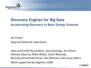 Discovery Engines for Big Data 
Accelerating Discovery in Basic Energy Sciences 
Ian Foster 
Argonne National Laboratory 
Joint work with Ray Osborn, Guy Jennings, Jon Almer, 
Hemant Sharma, Mike Wilde, Justin Wozniak, 
Rachana Ananthakrishnan, Ben Blaiszik, and many others 
Work supported by Argonne LDRD 
 