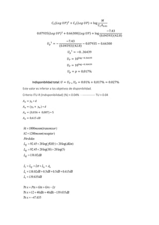 𝐶3(𝐿𝑜𝑔 𝑈𝑃)2
+ 𝐶2(𝐿𝑜𝑔 𝑈𝑃) + log
𝑀
𝐶1 𝐴0.01
0.07935(𝐿𝑜𝑔 𝑈𝑃)2
+ 0.66300(𝐿𝑜𝑔 𝑈𝑃) + log
−7.43
(0.04593)(42.8)
𝑈 𝑝
1
= −
−7.43
(0.04593)(42.8)
− 0.07935 − 0.66300
𝑈 𝑝
1
= −0. .36439
𝑈 𝑃 = 10log−0.36439
𝑈 𝑃 = 10log−0.36439
𝑈 𝑝 = 𝑝 = 0,017%
Indisponibilidad total: 𝑈 = 𝑈 𝑃 + 𝑈 𝐸 = 0.01% + 0,017% = 0.027%
Este valor es inferior a los objetivos de disponibilidad.
Criterio ITU-R (Indisponibilidad) (%) < 0.04% - ------------- TU > 0.04
𝐴 𝛼 = 𝑦𝑎 ∗ 𝑑
𝐴 𝛼 = (𝑦0 + 𝑦 𝑤) ∗ 𝑑
𝐴 𝛼 = (0,036 + 0,087) ∗ 5
𝐴 𝛼 = 0,615 𝑑𝐵
 