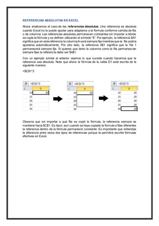 REFERENCIAS ABSOLUTAS EN EXCEL
Ahora analicemos el caso de las referencias absolutas. Una referencia es absoluta
cuando Excel no la puede ajustar para adaptarse a la fórmula conforme cambia de fila
o de columna. Las referencias absolutas permanecen constantes sin importar a dónde
se copie la fórmula y se definen utilizando el símbolo “$”. Por ejemplo, la referencia $A1
significa que en estareferencia la columnaA será siempre fija mientras que la fila podría
ajustarse automáticamente. Por otro lado, la referencia A$1 significa que la fila 1
permanecerá siempre fija. Si quieres que tanto la columna como la fila permanezcan
siempre fijas la referencia debe ser $A$1.
Con un ejemplo similar al anterior veamos lo que sucede cuando hacemos que la
referencia sea absoluta. Nota que ahora la fórmula de la celda D1 está escrita de la
siguiente manera:
=$C$1*2
Observa que sin importar a qué fila se copió la fórmula, la referencia siempre se
mantiene hacia $C$1. Es decir, aun cuando se haya copiado la fórmula a filas diferentes
la referencia dentro de la fórmula permaneció constante. Es importante que entiendas
la diferencia entre estos dos tipos de referencias porque te permitirá escribir fórmulas
efectivas en Excel.
 