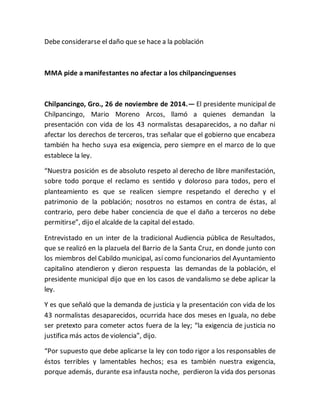 Debe considerarse el daño que se hace a la población 
MMA pide a manifestantes no afectar a los chilpancinguenses 
Chilpancingo, Gro., 26 de noviembre de 2014.— El presidente municipal de 
Chilpancingo, Mario Moreno Arcos, llamó a quienes demandan la 
presentación con vida de los 43 normalistas desaparecidos, a no dañar ni 
afectar los derechos de terceros, tras señalar que el gobierno que encabeza 
también ha hecho suya esa exigencia, pero siempre en el marco de lo que 
establece la ley. 
“Nuestra posición es de absoluto respeto al derecho de libre manifestación, 
sobre todo porque el reclamo es sentido y doloroso para todos, pero el 
planteamiento es que se realicen siempre respetando el derecho y el 
patrimonio de la población; nosotros no estamos en contra de éstas, al 
contrario, pero debe haber conciencia de que el daño a terceros no debe 
permitirse”, dijo el alcalde de la capital del estado. 
Entrevistado en un inter de la tradicional Audiencia pública de Resultados, 
que se realizó en la plazuela del Barrio de la Santa Cruz, en donde junto con 
los miembros del Cabildo municipal, así como funcionarios del Ayuntamiento 
capitalino atendieron y dieron respuesta las demandas de la población, el 
presidente municipal dijo que en los casos de vandalismo se debe aplicar la 
ley. 
Y es que señaló que la demanda de justicia y la presentación con vida de los 
43 normalistas desaparecidos, ocurrida hace dos meses en Iguala, no debe 
ser pretexto para cometer actos fuera de la ley; “la exigencia de justicia no 
justifica más actos de violencia”, dijo. 
“Por supuesto que debe aplicarse la ley con todo rigor a los responsables de 
éstos terribles y lamentables hechos; esa es también nuestra exigencia, 
porque además, durante esa infausta noche, perdieron la vida dos personas 
 