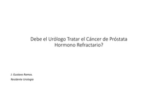 Debe el Urólogo Tratar el Cáncer de Próstata
Hormono Refractario?
J. Gustavo Ramos.
Residente Urología
 