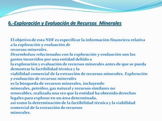 6.-Exploración y Evaluación de Recursos  Minerales                                                   El objetivo de esta NIIF es especificar la información financiera relativa a la exploración y evaluación derecursos minerales.Desembolsos relacionados con la exploración y evaluación son los gastos incurridos por una entidad debido ala exploración y evaluación de recursos minerales antes de que se pueda demostrar la factibilidad técnica y laviabilidad comercial de la extracción de recursos minerales. Exploración y evaluación de recursos mineraleses la búsqueda de recursos minerales, incluyendo minerales, petróleo, gas natural y recursos similares norenovables, realizada una vez que la entidad ha obtenido derechos legales para explorar en un área determinada,así como la determinación de la factibilidad técnica y la viabilidad comercial de la extracción de recursosminerales.