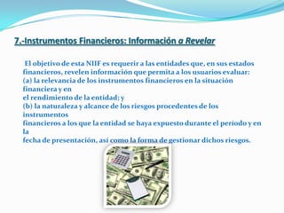 7.-Instrumentos Financieros: Informacióna RevelarEl objetivo de esta NIIF es requerir a las entidades que, en sus estadosfinancieros, revelen información que permita a los usuarios evaluar:(a) la relevancia de los instrumentos financieros en la situación financiera y enel rendimiento de la entidad; y(b) la naturaleza y alcance de los riesgos procedentes de los instrumentosfinancieros a los que la entidad se haya expuesto durante el período y en lafecha de presentación, así como la forma de gestionar dichos riesgos.