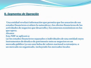 8.-Segmentos de OperaciónUna entidad revelará información que permita que los usuarios de susestados financieros evalúen la naturaleza y los efectos financieros de lasactividades de negocios que desarrolla y los entornos económicos en losque opera.AlcanceEsta NIIF se aplicará a:(a) los estados financieros separados o individuales de una entidad cuyos instrumentos de deuda o de patrimonio neto se negocien en unmercado público (ya sea una bolsa de valores nacional o extranjera, oun mercado no organizado, incluyendo los mercados locales