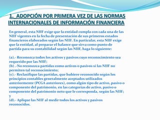 1._ADOPCIÓN POR PRIMERA VEZ DE LAS NORMAS INTERNACIONALES DE INFORMACIÓN FINANCIERAEn general, esta NIIF exige que la entidad cumpla con cada una de las NIIF vigentes en la fecha de presentación de sus primeros estados financieros elaborados según las NIIF. En particular, esta NIIF exige que la entidad, al preparar el balance que sirva como punto de partida para su contabilidad según las NIIF, haga lo siguiente: (a).- Reconozca todos los activos y pasivos cuyo reconocimiento sea requerido por las NIIF; (b) .-No reconozca partidas como activos o pasivos si las NIIF no permiten tal reconocimiento; (c).- Reclasifique las partidas, que hubiere reconocido según los principios contables generalmente aceptados utilizados anteriormente (PCGA anteriores), como algún tipo de activo, pasivo o componente del patrimonio, en las categorías de activo, pasivo o componente del patrimonio neto que le corresponda, según las NIIF; y (d).- Aplique las NIIF al medir todos los activos y pasivos reconocidos. 