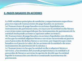 2.-PAGOS BASADOS EN ACCIONESLa NIIF establece principios de medición y requerimientos específicos para tres tipos de transacciones de pago basadas en acciones: (a) Transacciones de pago basadas en acciones liquidadas con instrumentos de patrimonio neto, en cuyo caso la entidad recibe bienes o servicios como contrapartida por los instrumentos de patrimonio de la entidad (incluyendo acciones u opciones sobre acciones); (b) Transacciones de pago basadas en acciones liquidadas con efectivo, en las que la entidad adquiere bienes o servicios incurriendo en pasivos con el proveedor de dichos bienes o servicios, por importes que están basados en el precio (o valor) de las acciones de la entidad o de otros instrumentos de patrimonio de la misma; y (c) Transacciones en las que la entidad recibe o adquiere bienes o servicios, y los términos del acuerdo proporcionan a la entidad o al proveedor de bienes o servicios la opción de decidir que la entidad liquide la transacción con efectivo o emitiendo instrumentos de patrimonio. 