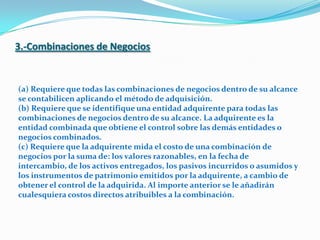 3.-Combinaciones de Negocios(a) Requiere que todas las combinaciones de negocios dentro de su alcance se contabilicen aplicando el método de adquisición. (b) Requiere que se identifique una entidad adquirente para todas las combinaciones de negocios dentro de su alcance. La adquirente es la entidad combinada que obtiene el control sobre las demás entidades o negocios combinados. (c) Requiere que la adquirente mida el costo de una combinación de negocios por la suma de: los valores razonables, en la fecha de intercambio, de los activos entregados, los pasivos incurridos o asumidos y los instrumentos de patrimonio emitidos por la adquirente, a cambio de obtener el control de la adquirida. Al importe anterior se le añadirán cualesquiera costos directos atribuibles a la combinación. 