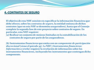 4.-CONTRATOS DE SEGUROEl objetivo de esta NIIF consiste en especificar la información financiera que debe ofrecer, sobre los contratos de seguro, la entidad emisora de dichos contratos (que en esta NIIF se denomina aseguradora), hasta que el Consejo complete la segunda fase de este proyecto sobre contratos de seguro. En particular, esta NIIF requiere: Realizar un conjunto de mejoras limitadas en la contabilización de los contratos de seguro por parte de las aseguradoras. (b) Instrumentos financieros que emita con un componente de participación discrecional (véase el párrafo 35). La NIIF 7 Instrumentos financieros: Información a revelar requiere la revelación de información sobre los instrumentos financieros, incluyendo los instrumentos que contengan dicho componente. 