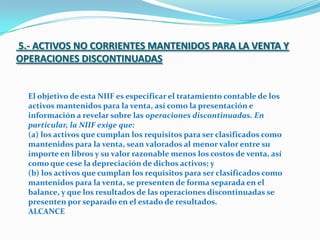 5.- ACTIVOS NO CORRIENTES MANTENIDOS PARA LA VENTA Y OPERACIONES DISCONTINUADAS El objetivo de esta NIIF es especificar el tratamiento contable de los activos mantenidos para la venta, así como la presentación e información a revelar sobre las operaciones discontinuadas. En particular, la NIIF exige que: (a) los activos que cumplan los requisitos para ser clasificados como mantenidos para la venta, sean valorados al menor valor entre su importe en libros y su valor razonable menos los costos de venta, así como que cese la depreciación de dichos activos; y (b) los activos que cumplan los requisitos para ser clasificados como mantenidos para la venta, se presenten de forma separada en el balance, y que los resultados de las operaciones discontinuadas se presenten por separado en el estado de resultados. ALCANCE 