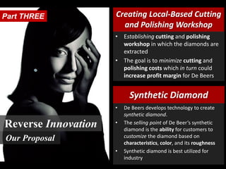 Creating Local-Based Cutting
and Polishing Workshop
Synthetic Diamond
• Establishing cutting and polishing
workshop in which the diamonds are
extracted
• The goal is to minimize cutting and
polishing costs which in turn could
increase profit margin for De Beers
• De Beers develops technology to create
synthetic diamond.
• The selling point of De Beer’s synthetic
diamond is the ability for customers to
customize the diamond based on
characteristics, color, and its roughness
• Synthetic diamond is best utilized for
industry
Part THREE
Reverse Innovation
Our Proposal
 